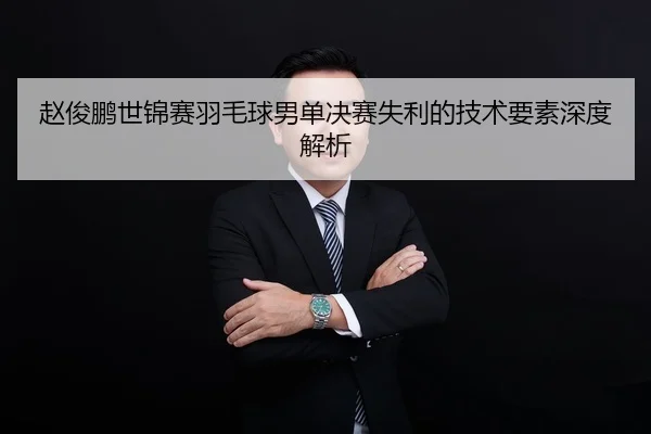 赵俊鹏世锦赛羽毛球男单决赛失利的技术要素深度解析