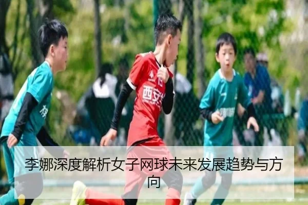 李娜深度解析女子网球未来发展趋势与方向